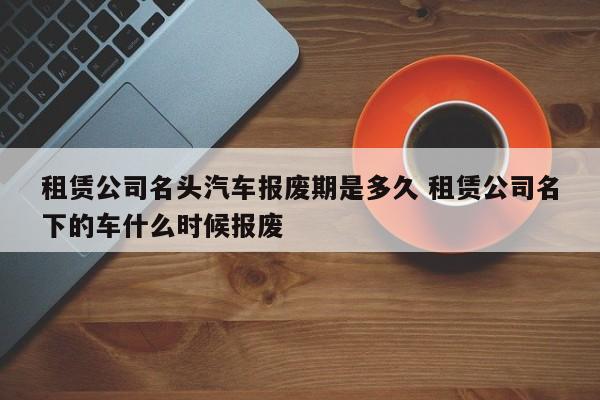 租赁公司名头汽车报废期是多久 租赁公司名下的车什么时候报废