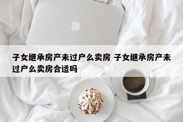 子女继承房产未过户么卖房 子女继承房产未过户么卖房合适吗