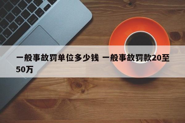 一般事故罚单位多少钱 一般事故罚款20至50万