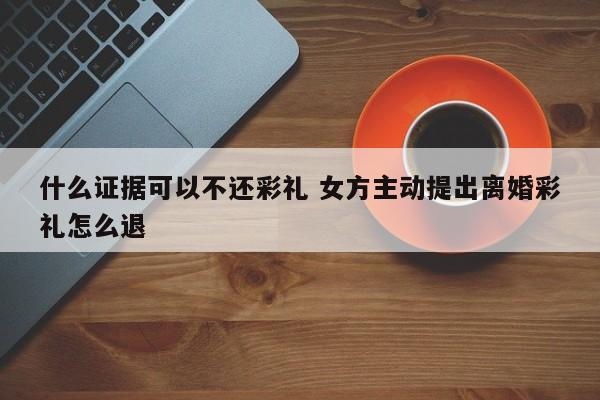 什么证据可以不还彩礼 女方主动提出离婚彩礼怎么退