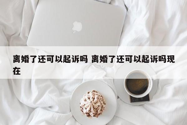 离婚了还可以起诉吗 离婚了还可以起诉吗现在