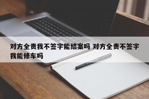 对方全责我不签字能结案吗 对方全责不签字我能修车吗