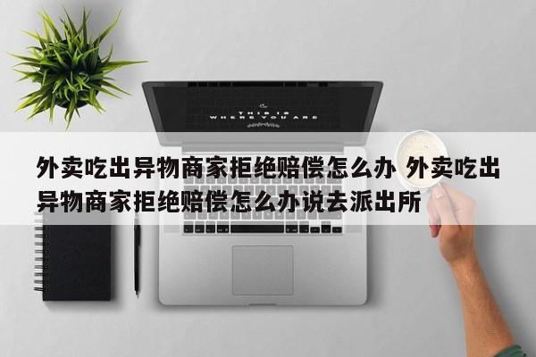 外卖吃出异物商家拒绝赔偿怎么办 外卖吃出异物商家拒绝赔偿怎么办说去派出所