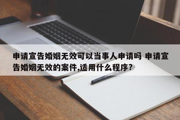 申请宣告婚姻无效可以当事人申请吗 申请宣告婚姻无效的案件,适用什么程序?