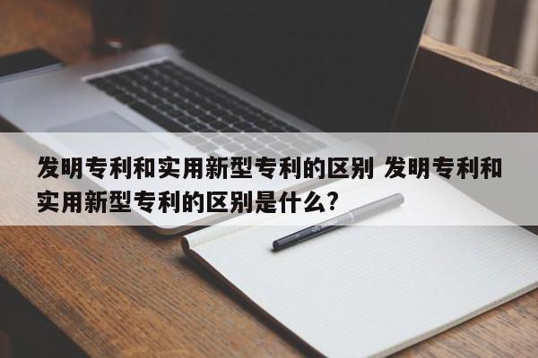 发明专利和实用新型专利的区别 发明专利和实用新型专利的区别是什么?