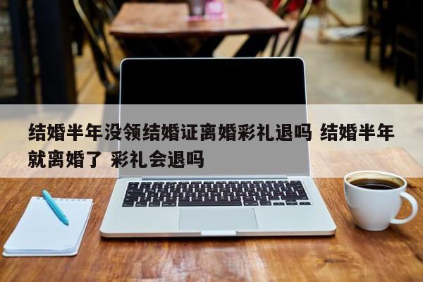 结婚半年没领结婚证离婚彩礼退吗 结婚半年就离婚了 彩礼会退吗