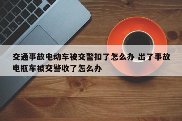 交通事故电动车被交警扣了怎么办 出了事故电瓶车被交警收了怎么办