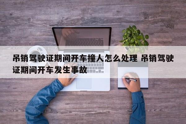 吊销驾驶证期间开车撞人怎么处理 吊销驾驶证期间开车发生事故