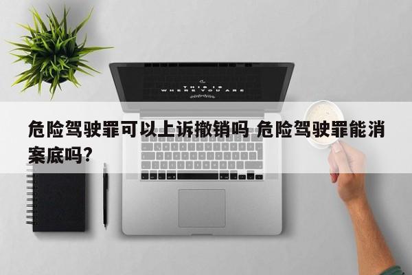 危险驾驶罪可以上诉撤销吗 危险驾驶罪能消案底吗?