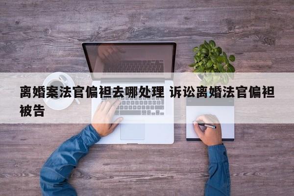 离婚案法官偏袒去哪处理 诉讼离婚法官偏袒被告