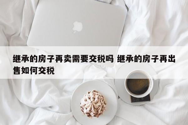 继承的房子再卖需要交税吗 继承的房子再出售如何交税