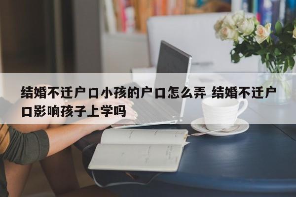 结婚不迁户口小孩的户口怎么弄 结婚不迁户口影响孩子上学吗