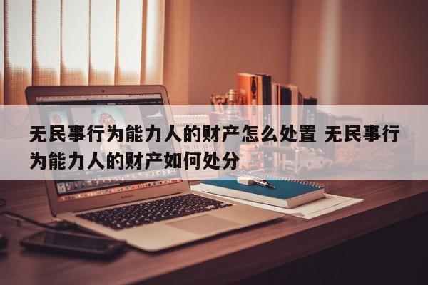 无民事行为能力人的财产怎么处置 无民事行为能力人的财产如何处分