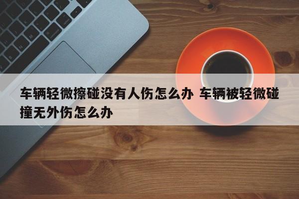 车辆轻微擦碰没有人伤怎么办 车辆被轻微碰撞无外伤怎么办