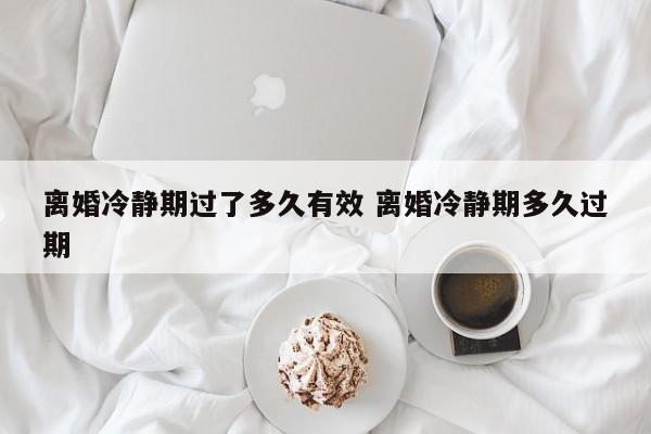 离婚冷静期过了多久有效 离婚冷静期多久过期