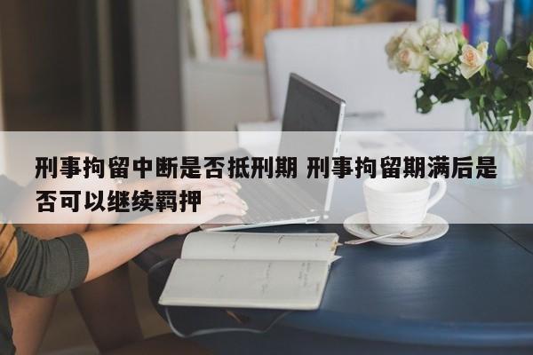 刑事拘留中断是否抵刑期 刑事拘留期满后是否可以继续羁押