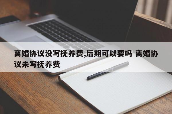 离婚协议没写抚养费,后期可以要吗 离婚协议未写抚养费