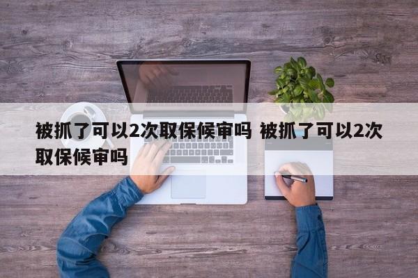 被抓了可以2次取保候审吗 被抓了可以2次取保候审吗