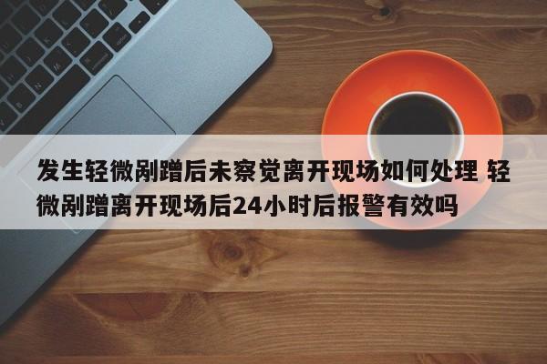 发生轻微剐蹭后未察觉离开现场如何处理 轻微剐蹭离开现场后24小时后报警有效吗