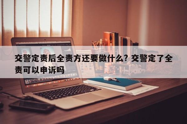 交警定责后全责方还要做什么? 交警定了全责可以申诉吗