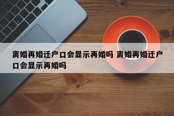 离婚再婚迁户口会显示再婚吗 离婚再婚迁户口会显示再婚吗