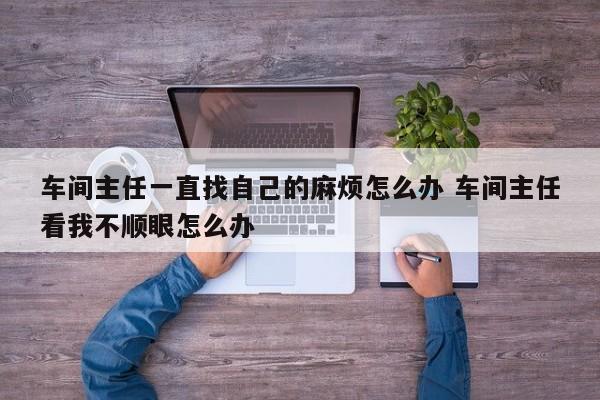 车间主任一直找自己的麻烦怎么办 车间主任看我不顺眼怎么办