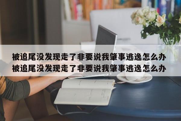 被追尾没发现走了非要说我肇事逃逸怎么办 被追尾没发现走了非要说我肇事逃逸怎么办