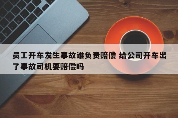 员工开车发生事故谁负责赔偿 给公司开车出了事故司机要赔偿吗