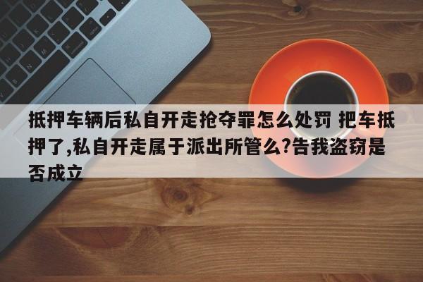 抵押车辆后私自开走抢夺罪怎么处罚 把车抵押了,私自开走属于派出所管么?告我盗窃是否成立