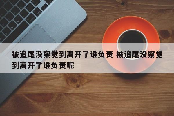 被追尾没察觉到离开了谁负责 被追尾没察觉到离开了谁负责呢