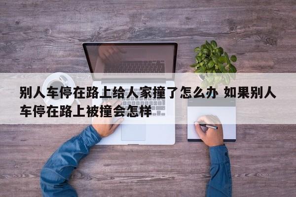 别人车停在路上给人家撞了怎么办 如果别人车停在路上被撞会怎样