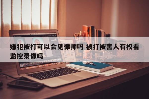 嫌犯被打可以会见律师吗 被打被害人有权看监控录像吗