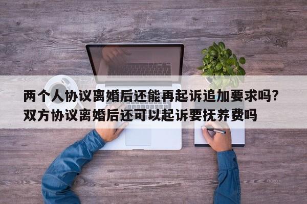 两个人协议离婚后还能再起诉追加要求吗? 双方协议离婚后还可以起诉要抚养费吗