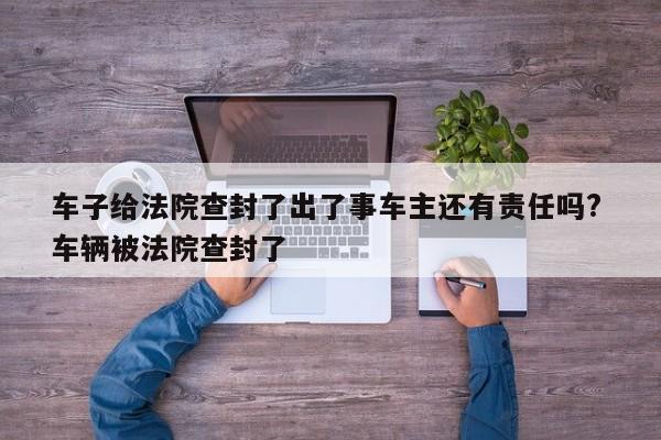 车子给法院查封了出了事车主还有责任吗? 车辆被法院查封了