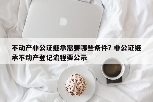 不动产非公证继承需要哪些条件? 非公证继承不动产登记流程要公示