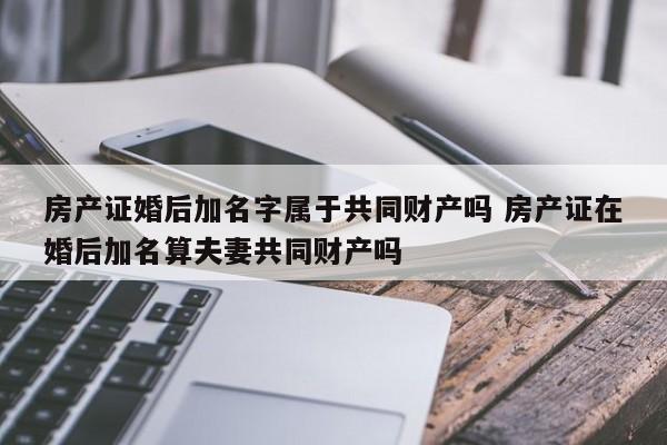 房产证婚后加名字属于共同财产吗 房产证在婚后加名算夫妻共同财产吗