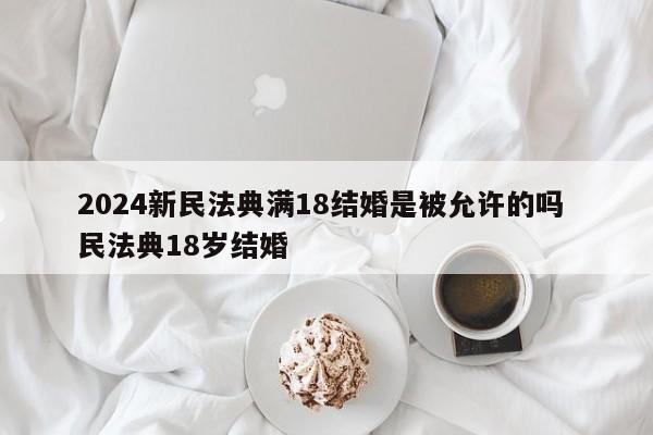 2024新民法典满18结婚是被允许的吗 民法典18岁结婚