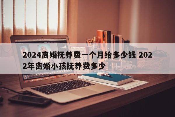 2024离婚抚养费一个月给多少钱 2022年离婚小孩抚养费多少