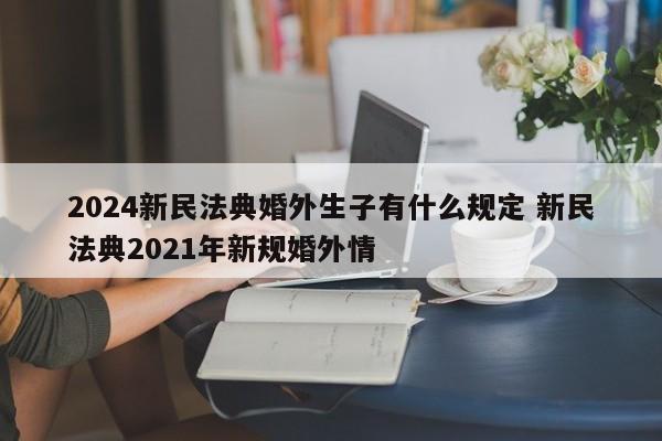 2024新民法典婚外生子有什么规定 新民法典2021年新规婚外情