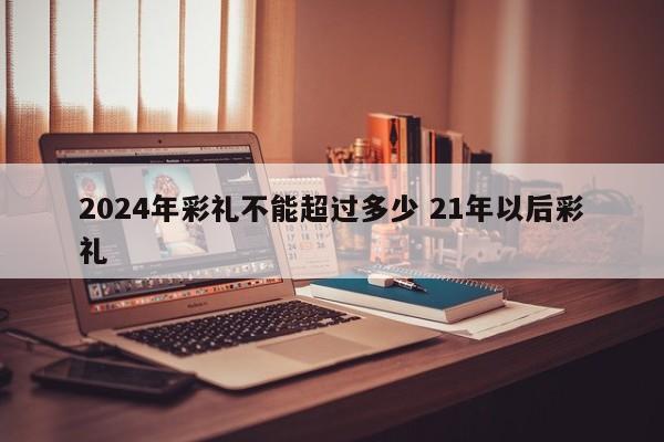 2024年彩礼不能超过多少 21年以后彩礼