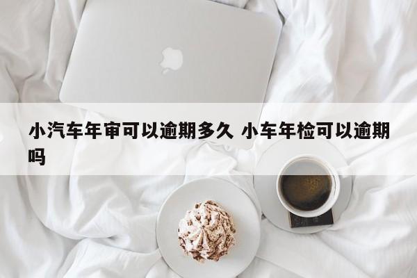 小汽车年审可以逾期多久 小车年检可以逾期吗