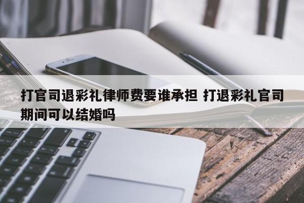 打官司退彩礼律师费要谁承担 打退彩礼官司期间可以结婚吗