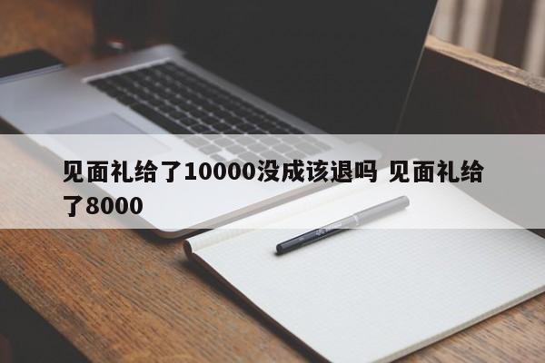 见面礼给了10000没成该退吗 见面礼给了8000