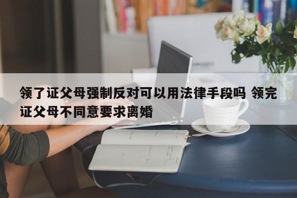 领了证父母强制反对可以用法律手段吗 领完证父母不同意要求离婚