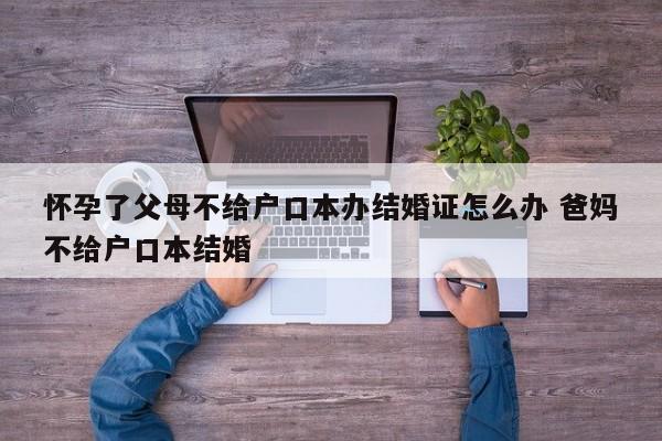 怀孕了父母不给户口本办结婚证怎么办 爸妈不给户口本结婚