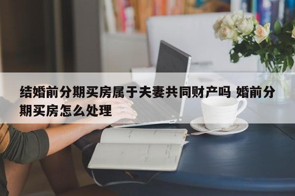 结婚前分期买房属于夫妻共同财产吗 婚前分期买房怎么处理