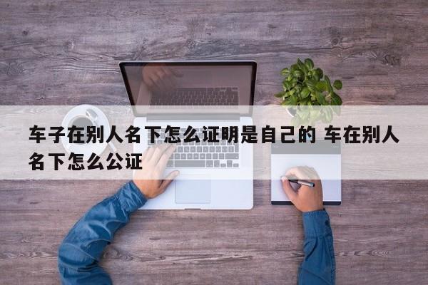 车子在别人名下怎么证明是自己的 车在别人名下怎么公证