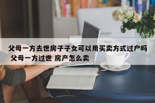 父母一方去世房子子女可以用买卖方式过户吗 父母一方过世 房产怎么卖