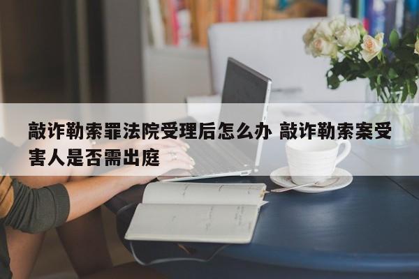 敲诈勒索罪法院受理后怎么办 敲诈勒索案受害人是否需出庭