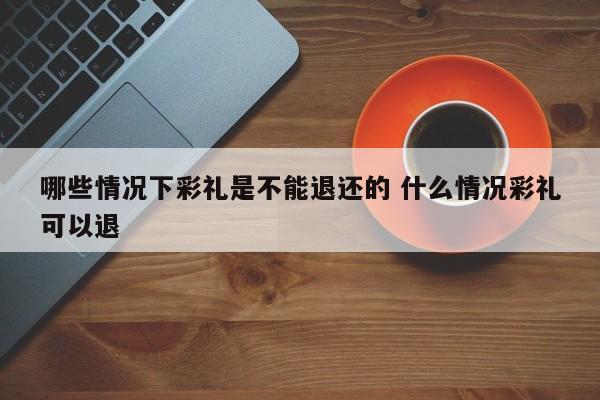 哪些情况下彩礼是不能退还的 什么情况彩礼可以退